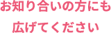 お知り合いの方にも広げてください