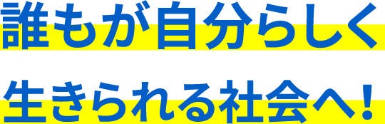 誰もが自分らしく生きられる社会へ！