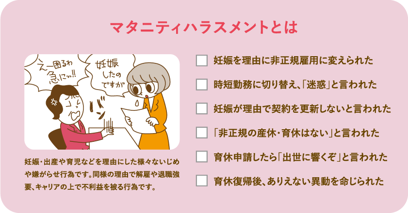 マタニティ・ハラスメントとは　妊娠・出産や育児などを理由にした様々ないじめや嫌がらせ行為です。同様の理由で退職強要、キャリアの上で不利益を被る行為です。