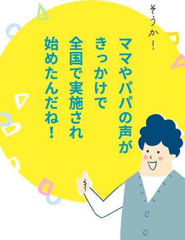 ママやパパの声がきっかけで全国で実施され始めたんだね