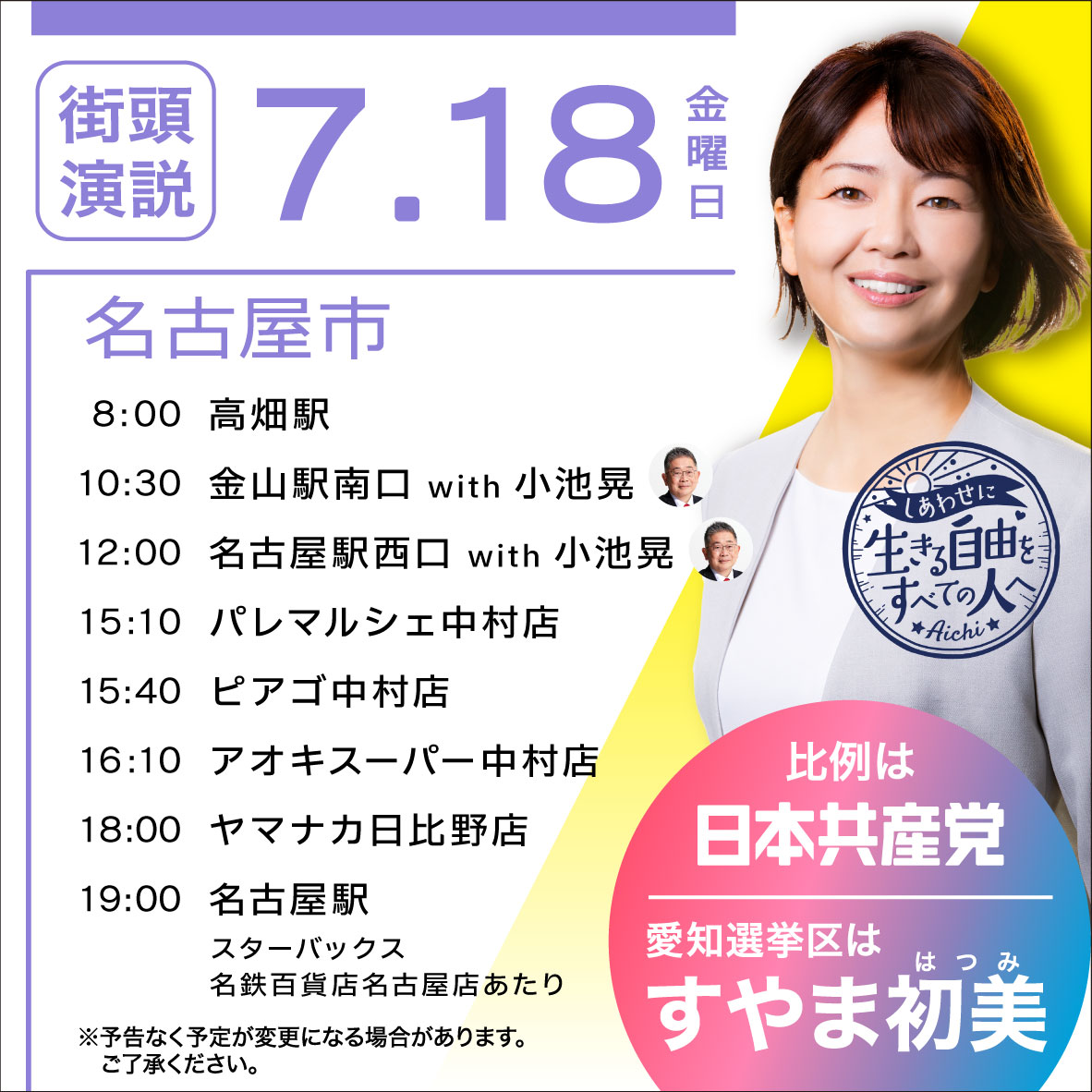 7.18 金曜日
名古屋市
8:00高畑駅
10:30 金山駅南口 with 小池晃
12:00 名古屋駅西口 with 小池晃
15:10 パレマルシェ中村店
15:40 ピアゴ中村店
16:10 アオキスーパー中村店
18:00 ヤマナカ日比野店
19:00名古屋駅
スターバックス
名鉄百貨店名古屋店あたり

※予告なく予定が変更になる場合があります。
ご了承ください。