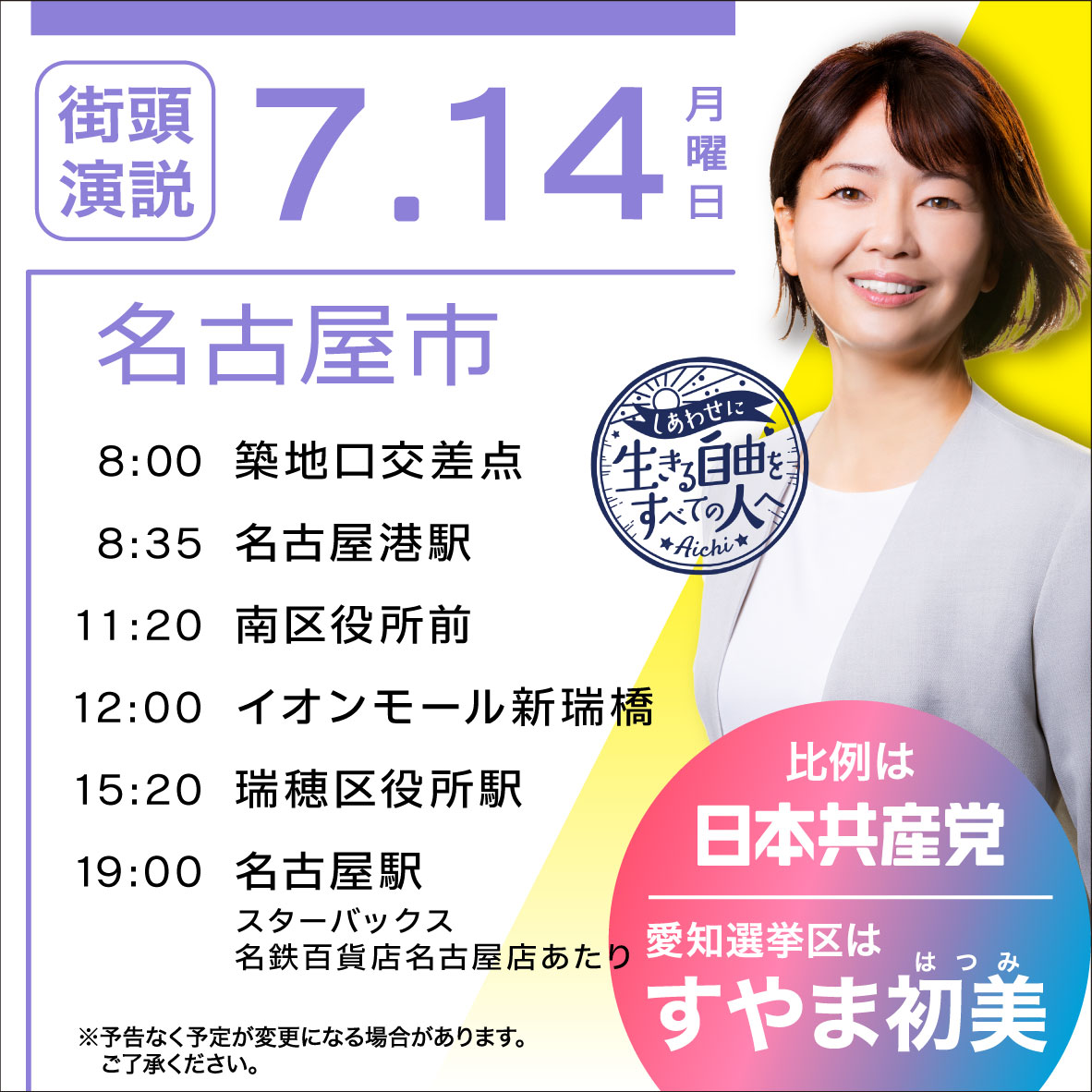  7.14 日
名古屋市
8:00 築地口交差点
8:35 名古屋港駅
11:20 南区役所前
12:00 イオンモール新瑞橋
15:20 瑞穂区役所駅
19:00 名古屋駅
スターバックス名鉄百貨店名古屋店あたり

比例は日本共産党
愛知選挙区はすやま初美

※予告なく予定が変更になる場合があります。 ご了承ください。