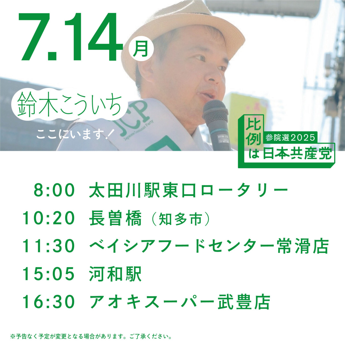 ７.14(月)
鈴木こういちここにいます!
 参院選 2025
比例は日本共産党
8:00 太田川駅 東ロータリー
10:20 長曽橋 (知多市)
11:30 ベイシアフードセンター常滑店
15:05 河和駅
16:30 アオキスーパー武豊店
※予告なく予定が変更となる場合があります。 ご了承ください。