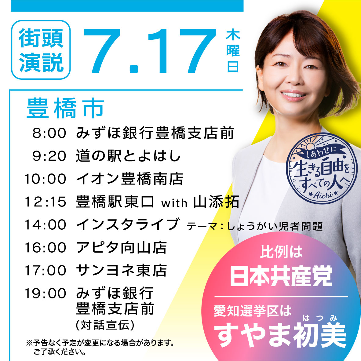 7.17（木）
豊橋市
8:00 みずほ銀行豊橋支店前
9:20 道の駅とよはし
10:00 イオン豊橋南店
12:15 豊橋駅東口 with 山添拓
14:00 インスタライブ テーマ:しょうがい児者問題
16:00 アピタ向山店
17:00 サンヨネ東店
19:00みずほ銀行豊橋支店前(対話宣伝)
※予告なく予定が変更になる場合があります。
ご了承ください。
