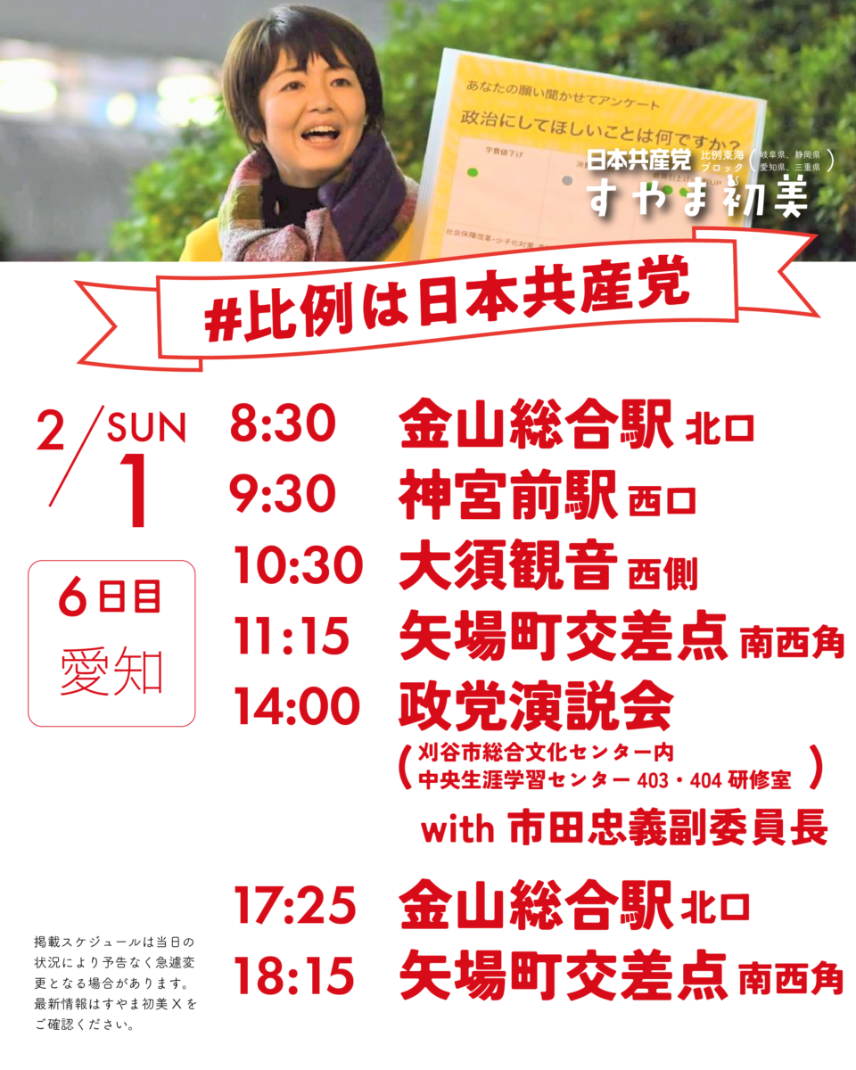 日本共産党比例東海ブロック(岐阜県、静岡県、愛知県、三重県)
#比例は日本共産党
2/1(SUN)6日目愛知
8:30　  金山総合駅北口
9:30　  神宮前駅西口
10:30　大須観音西側
11:15　矢場町交差点南西角
14:00政党演説会with市田忠義(刈谷市総合文化センター内中央生涯学習センター403・404研修室)
17:25　金山総合駅北口
18:15　矢場町交差点南西角

掲載スケジュールは当日の状況により予告なく急遽変更となる場合があります。
最新情報はすやま初美Xをご確認ください。