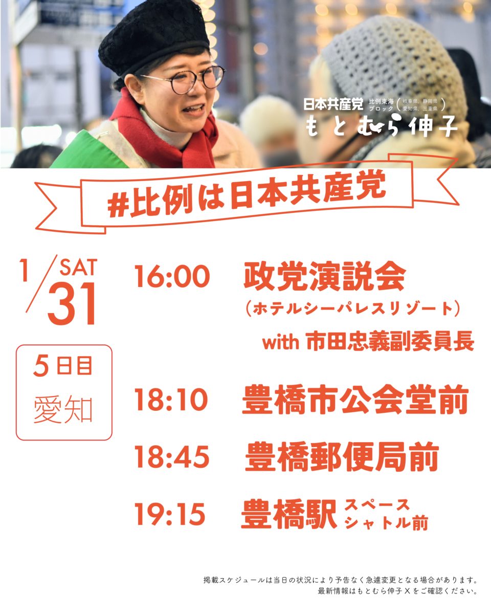 日本共産党比例東海ブロック(岐阜県、静岡県、愛知県、三重県)
もとむら伸子
#比例は日本共産党
1/31(SAT)5日目愛知
16:00 政党演説会with市田忠義(ホテルシーパレスリゾート)
18:10 豊橋市公会堂前
18:45 豊橋郵便局前
19:15 豊橋駅スペースシャトル前
掲載スケジュールは当日の状況により予告なく急遽変更となる場合があります。
最新情報はもとむら伸子Xをご確認ください。