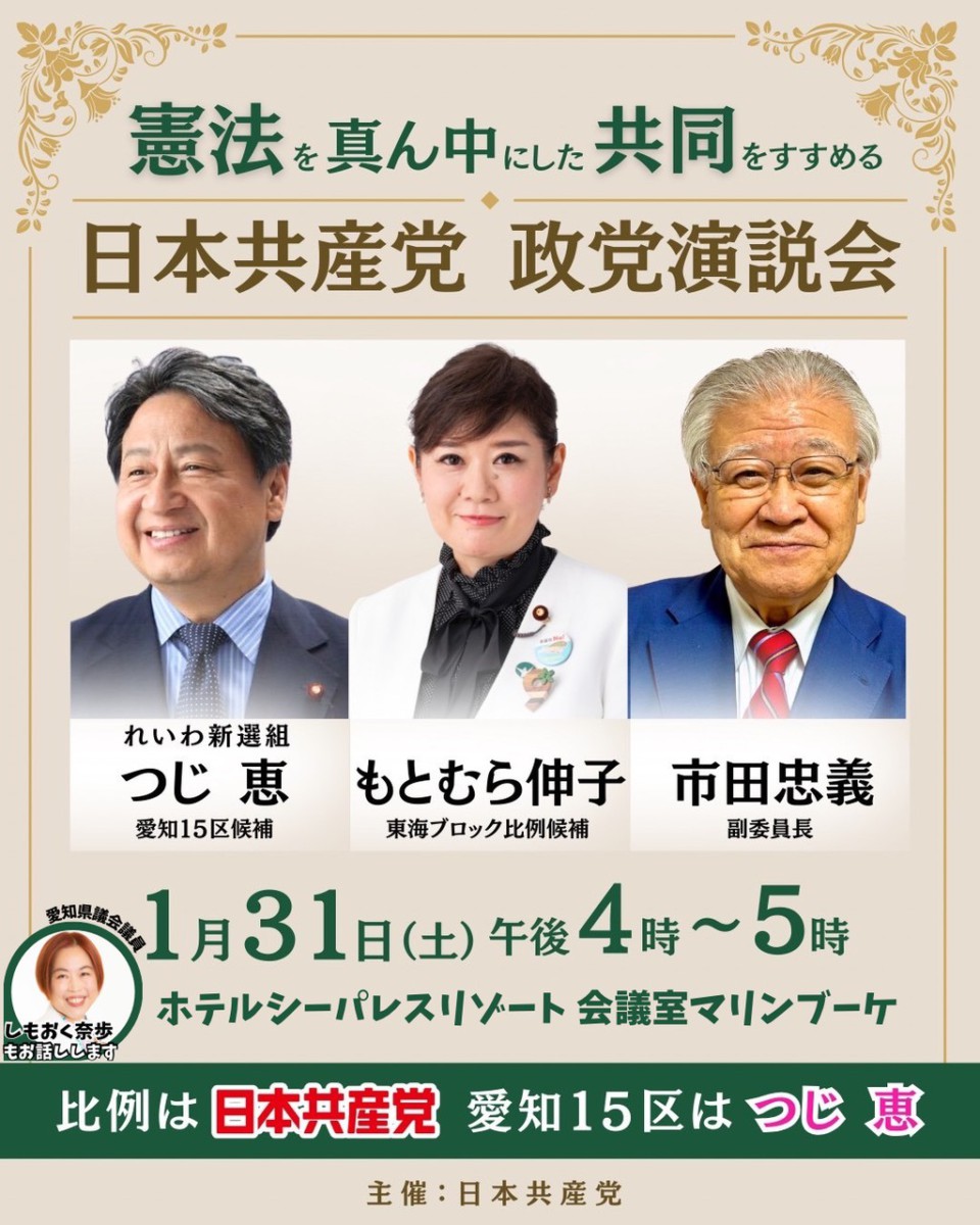 憲法を真ん中にした共同をすすめる
日本共産党 政党演説会
れいわ新選組つじ恵愛知15区候補
もとむら伸子東海ブロック比例候補
市田忠義副委員長
1月31日(土)午後4時~5時
愛知県議会議員しもおく奈歩もお話しします
ホテルシーパレスリゾート 会議室マリンブーケ
比例は日本共産 愛知15区はつじ恵
主催：日本共産党