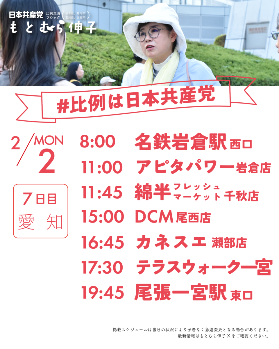 日本共産党比例東海ブロック(岐阜県、静岡県、愛知県、三重県)
#比例は日本共産党
2/2(MON)7日目愛知
8:00 名鉄岩倉駅西口
11:00 アピタパワー岩倉店
11:45 綿半フレッシュマーケット千秋店
15:00 DCM尾西店
16:45 カネスエ瀬部店
17:30 テラスウォーク一宮
19:45 尾張一宮駅東口
掲載スケジュールは当日の状況により予告なく急遽変更となる場合があります。
最新情報はもとむら伸子Xをご確認ください。