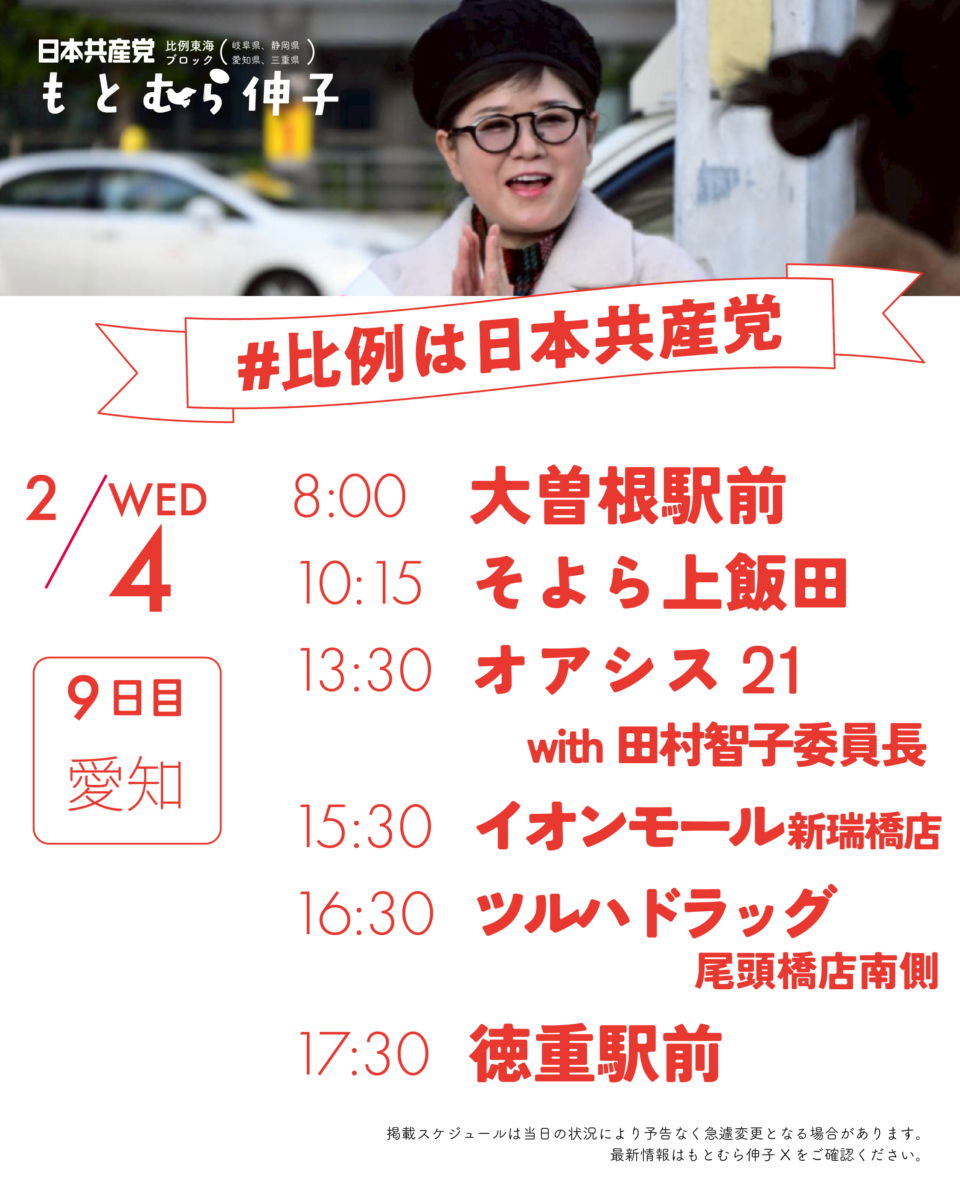 日本共産党比例東海ブロック(岐阜県、静岡県、愛知県、三重県）もとむら伸子
#比例は日本共産党
2/4(WED)9日目愛知
8:00　 大曽根駅前
10:15　そよら上飯田
13:30　オアシス21 with田村智子
15:30　イオンモール新瑞橋店
16:30　ツルハドラッグ尾頭橋店南側
17:30　徳重駅

掲載スケジュールは当日の状況により予告なく急遽変更となる場合があります。
最新情報はもとむら伸子Xをご確認ください。