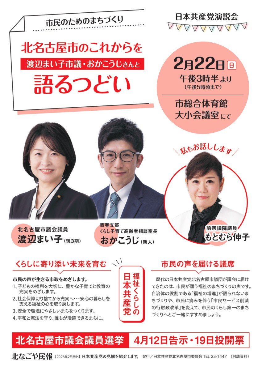 市民のためのまちづくり
北名古屋市のこれからを渡辺まい子市議・おかこうじさんと語るつどい
日本共産党演説会
2月22日(日)午後3時半より (午後5時頃まで)
市総合体育館大小会議室にて
北名古屋市議会議員
渡辺まい子(現3期)
西春支部くらし子育て高齢者相談室長
おかこうじ(新人)
私もお話しします
前衆議院議員もとむら伸子
【福祉くらしの日本共産党】
くらしに寄り添い未来を育む
市民の声が生きる市政をめざします。
1、子どもの権利を大切に、豊かな子育てと教育の充実をめざします。
2、社会保障切り捨てから充実へ・・・安心の暮らしを支える福祉の心を取り戻します。
3、安全で環境にやさしいまちをつくります。
4、平和と憲法を守り、誰もが活躍できるまちに。
市民の声を届ける議席
歴代の日本共産党北名古屋市議団が議会に届けてきたのは、市民が願う福祉のまちづくりの声です。 自治体の役割である「福祉の増進」が語られないまちづくりや、市民に痛みを伴う「市民サービス削減の行財政改革」を変えて、市民のくらし第一のまちづくりへとご一緒にすすめましょう。
北名古屋市議会議員選挙
4月12日告示・19日投開票
北なごや民報 12026年2月号外】 日本共産党の見解を紹介します。発行/日本共産党北名古屋市委員会 TEL 23-1447 (討議資料)
