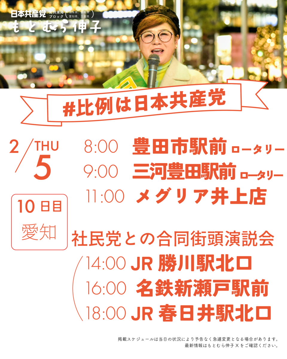 日本共産党比例東海ブロック(岐阜県、静岡県、愛知県、三重県）もとむら伸子
#比例は日本共産党
2/5(THU)10日目愛知
8:00　  豊田市駅前ロータリー
9:00　  三河豊田駅前ロータリー
11:00　メグリア井上店

以下社民党との合同街頭演説
14:00　JR勝川駅北口
16:00　名鉄新瀬戸駅前
18:00　JR春日井駅北口

掲載スケジュールは当日の状況により予告なく急遽変更となる場合があります。
最新情報はもとむら伸子Xをご確認ください。