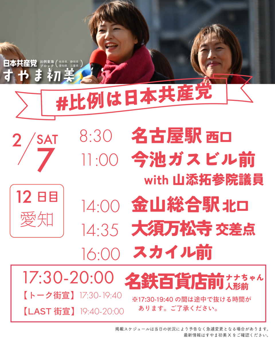 日本共産党比例東海ブロック(岐阜県、静岡県、愛知県、三重県)
すやま初美
#比例は日本共産党
2/7(SAT)12日目AM静岡 PM愛知
8:30　名古屋駅西口
11:00　今池ガスビル前with山添拓参院議員
14:00　金山総合駅北口
14:35　大須万松寺交差点
16:00　スカイル前
17:30-20:00　名鉄百貨店前ナナちゃん
　〔トーク街宣〕17:30-19:40　※この時間は途中で抜ける時間があります。ご了承ください。
　〔LAST街宣〕 19:40-20:00
掲載スケジュールは当日の状況により予告なく急遽変更となる場合があります。
最新情報はすやま初美Xをご確認ください。