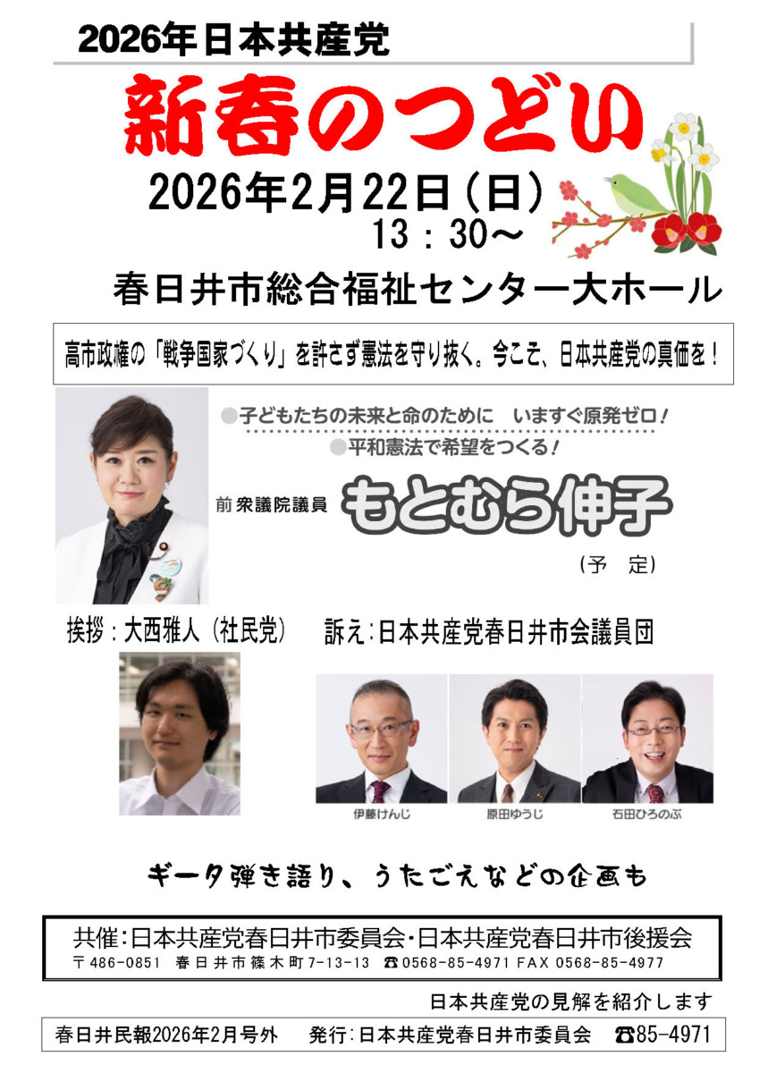2026年日本共産党
新春のつどい
2026年2月22日(日) 13:30~
春日井市総合福祉センター大ホール
高市政権の「戦争国家づくり」を許さず憲法を守り抜く。今こそ、日本共産党の真価を!
子どもたちの未来と命のために いますぐ原発ゼロ!
平和憲法で希望をつくる!
前衆議院議員 もとむら伸子(予定)
挨拶:大西雅人(社民党)
訴え:日本共産党春日井市会議員団(伊藤けんじ・原田ゆうじ・石田ひろのぶ)
ギータ弾き語り、うたごえなどの企画も
共催:日本共産党春日井市委員会・日本共産党春日井市後援会
〒486-0851 春日井市篠木町7-13-13
☎0568-85-4971 FAX 0568-85-4977
日本共産党の見解を紹介します
春日井民報2026年2月号外
発行:日本共産党春日井市委員会
85-4971