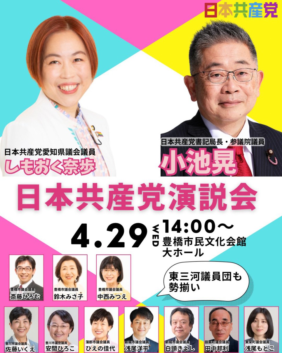 日本共産党演説会
4.29豊橋市民文化会館大ホール

日本共産党愛知県議会議員しもおく奈歩（顔写真付き）
日本共産党書記局長・参議院議員小池晃（顔写真付き）

東三河議員団も勢揃い（全員写真付き）
豊橋市議会議員　斎藤ひろむ・鈴木みさ子・中西みつえ
豊川市議会議員　佐藤いくえ・安間ひろこ
蒲郡市議会議員　ひえの佳代
新城市議会議員　浅尾洋平・白頭きよし
設楽町議会議員　田中邦利
東栄町議会議員　浅尾もとこ