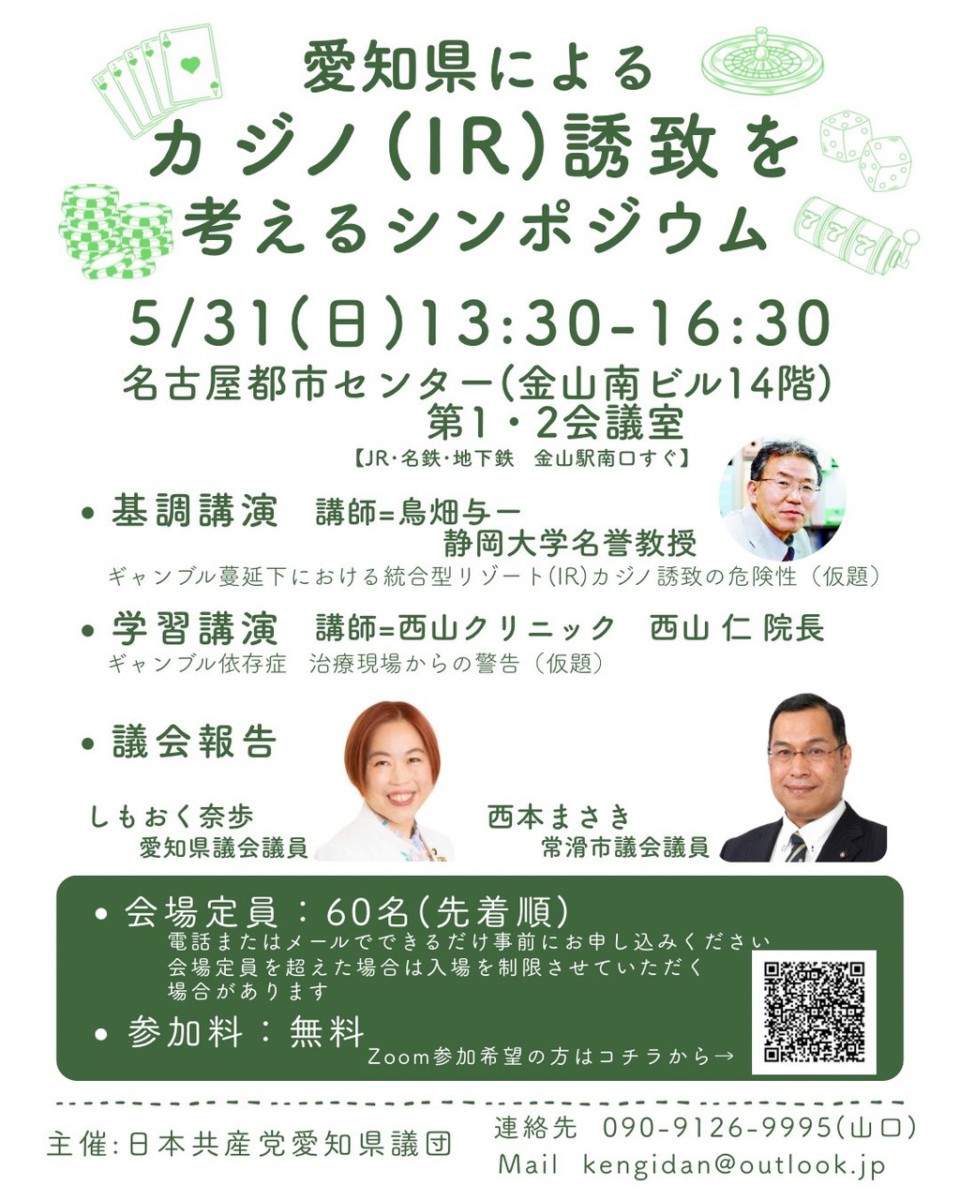 愛知県によるカジノ (IR) 誘致を考えるシンポジウム
5/31(日)13:30-16:30
名古屋都市センター(金山南ビル14階)
第1・2会議室
【JR・名鉄・地下鉄 金山駅南口すぐ】
・基調講演講師=鳥畑与一 静岡大学名誉教授
ギャンブル蔓延下における統合型リゾート(IR) カジノ誘致の危険性(仮題)
・学習講演講師=西山クリニック 西山仁院長
ギャンブル依存症 治療現場からの警告(仮題)
・議会報告
しもおく奈歩愛知県議会議員
西本まさき常滑市議会議員
愛知県の大村秀章知事は今年2月、常滑市の中部国際空港島にIR・カジノ誘致を表明しました。依存症対策も掲げますが、その影響は軽視できません。
狙いと危険性を考えるシンポジウムを企画しました。すでにギャンブル被害が続く中、新たな賭博場は不要です。ぜひご参加ください。
・定員:60名(先着順)
電話またはメールでできるだけ事前にお申し込みください会場定員を超えた場合は入場を制限させていただく場合があります
・参加料:無料
主催:日本共産党愛知県議団
連絡先 090-9126-9995 (山口)
Mail kengidan@outlook.jp
