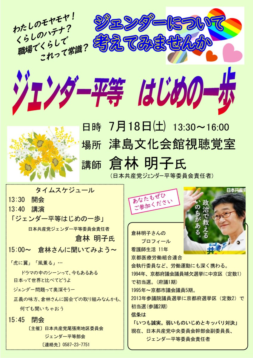 企画のチラシ。内容は以下の通り。

わたしののモヤモヤ! 
くらしのハテナ? 
職場でくらしでこれって常識?
ジェンダーについて考えてみませんか
ジェンダー平等 はじめの一歩
日時 7月18日(土) 13:30~16:00
場所 津島文化会館視聴覚室
講師 倉林 明子氏
(日本共産党ジェンダー平等委員会責任者)

タイムスケジュール
13:30 開会
13:40 講演
15:00~ 倉林さんに聞いてみよう~
「虎に翼」「風薫る」･･･
ドラマの中のシーンって、今もあるある
日本って世界と比べてどうよ
ジェンダー問題って奥深そう一
正義の味方、倉林さんに国会での取り組みなんかも、
何でも聞いちゃおう
15:45 閉会
【主催】日本共産党尾張南地区委員会ジェンダー平等部会
[連絡先] 0587-23-7751

あなたもぜひご参加ください

倉林明子さんのプロフィール
看護師生活11年
京都医療労働組合連合
会執行委員など、労働運動にも深く携わる。
1994年、京都府議会議員補欠選挙に中京区(定数1)で初当選。(府議1期)
1995年~京都市議会議員5期。
2013年参議院議員選挙に京都府選挙区(定数2) で初当選(参議2期)
信条は「いつも誠実。弱いものいじめとキッパリ対決」
 現在、日本共産党中央委員会幹部会副委員長、 ジェンダー平等委員会責任者