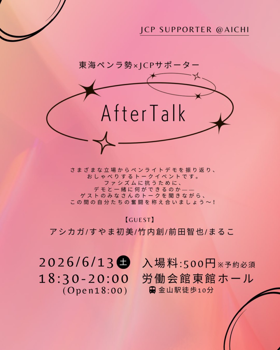JCP SUPPORTER @AICHI
東海ペンラ勢×JCPサポーター
After Talk
さまざまな立場からペンライトデモを振り返り、 おしゃべりするトークイベントです。
ファシズムに抗うために、 デモと一緒に何ができるのか―― ゲストのみなさんのトークを聞きながら、 この間の自分たちの奮闘を称え合いましょう~!
【GUEST】
アシカガ/すやま初美/竹内創/前田智也/まるこ
2026/6/13(土) 18:30-20:00 (Open18:00)
入場料:500円※予約必須
労働会館東館ホール(金山駅徒歩10分)