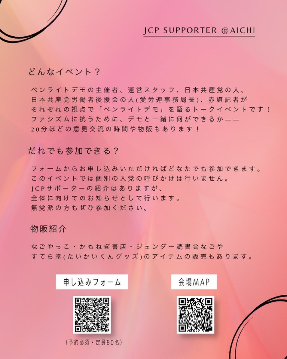 JCP SUPPORTER @AICHI
どんなイベント?
ペンライトデモの主催者、運営スタッフ、日本共産党の人、 日本共産党労働者後援会の人(愛労連事務局長)、赤旗記者がそれぞれの視点で「ペンライトデモ」を語るトークイベントです!
ファシズムに抗うために、デモと一緒に何ができるか――
20分ほどの意見交流の時間や物販もあります!
だれでも参加できる?
フォームからお申し込みいただければどなたでも参加できます。
このイベントでは個別の入党の呼びかけは行いません。
JCPサポーターの紹介はありますが、
全体に向けてのお知らせとして行います。
無党派の方もぜひ参加ください。
物販紹介
なごやっこ・かもねぎ書店・ジェンダー読書会なごやすてら堂(たいかいくんグッズ)のアイテムの販売もあります。
申し込みフォーム(予約必須・定員80名)→https://docs.google.com/forms/d/e/1FAIpQLSeaRGaWKkFO4k9Ayr-XdHEMS5RerKJiVQdMW-ZV7Z6Cx43AZg/viewform?pli=1
会場MAP→https://maps.app.goo.gl/v8AvmCg599FD8j4k6?g_st=al