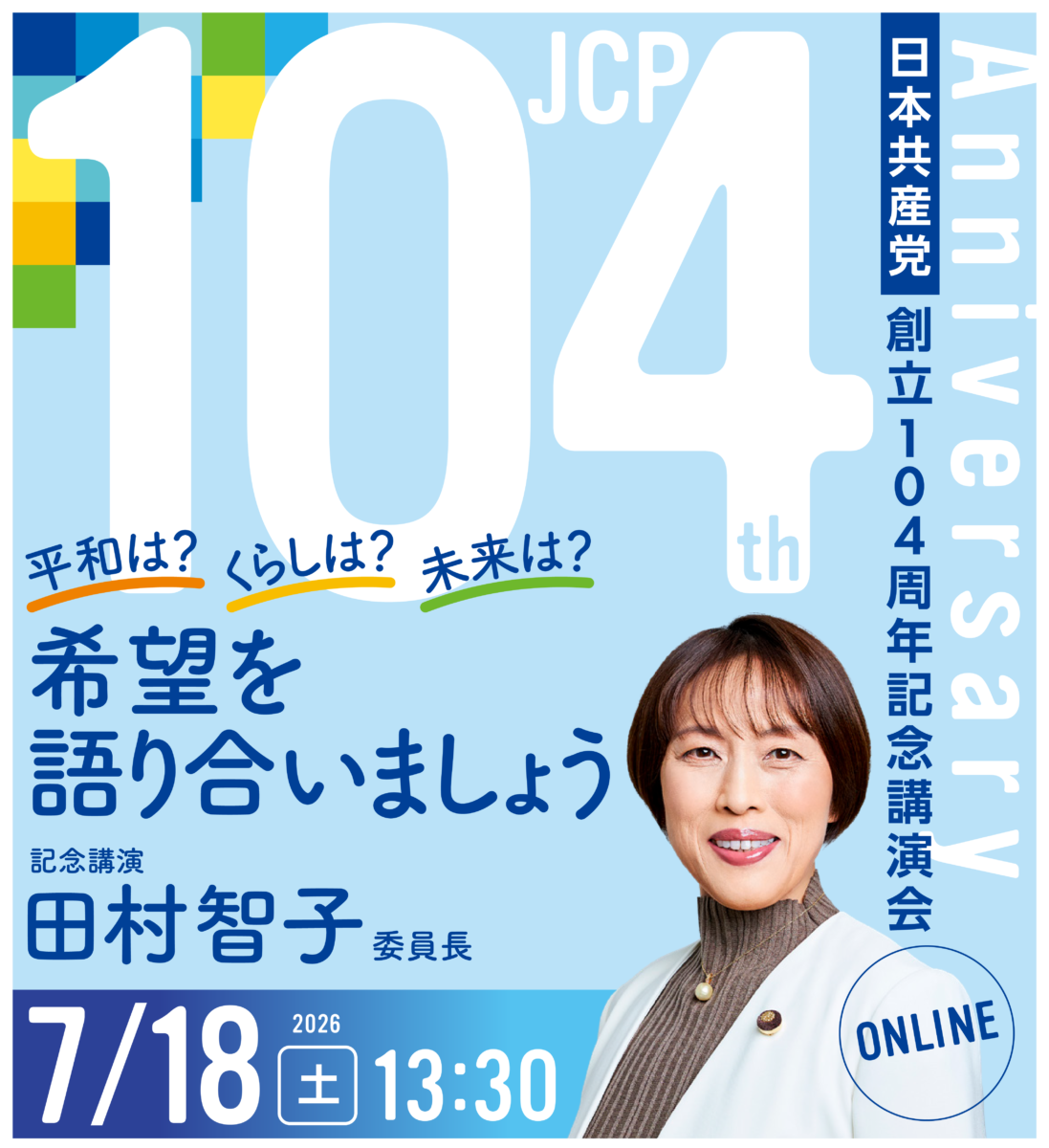 Anniversary104th
日本共産党創立104周年記念講演会
平和は? くらしは?
未来は?
希望を語り合いましょう
記念講演
田村智子委員長
2026/7/18(土)13:30
ONLINE