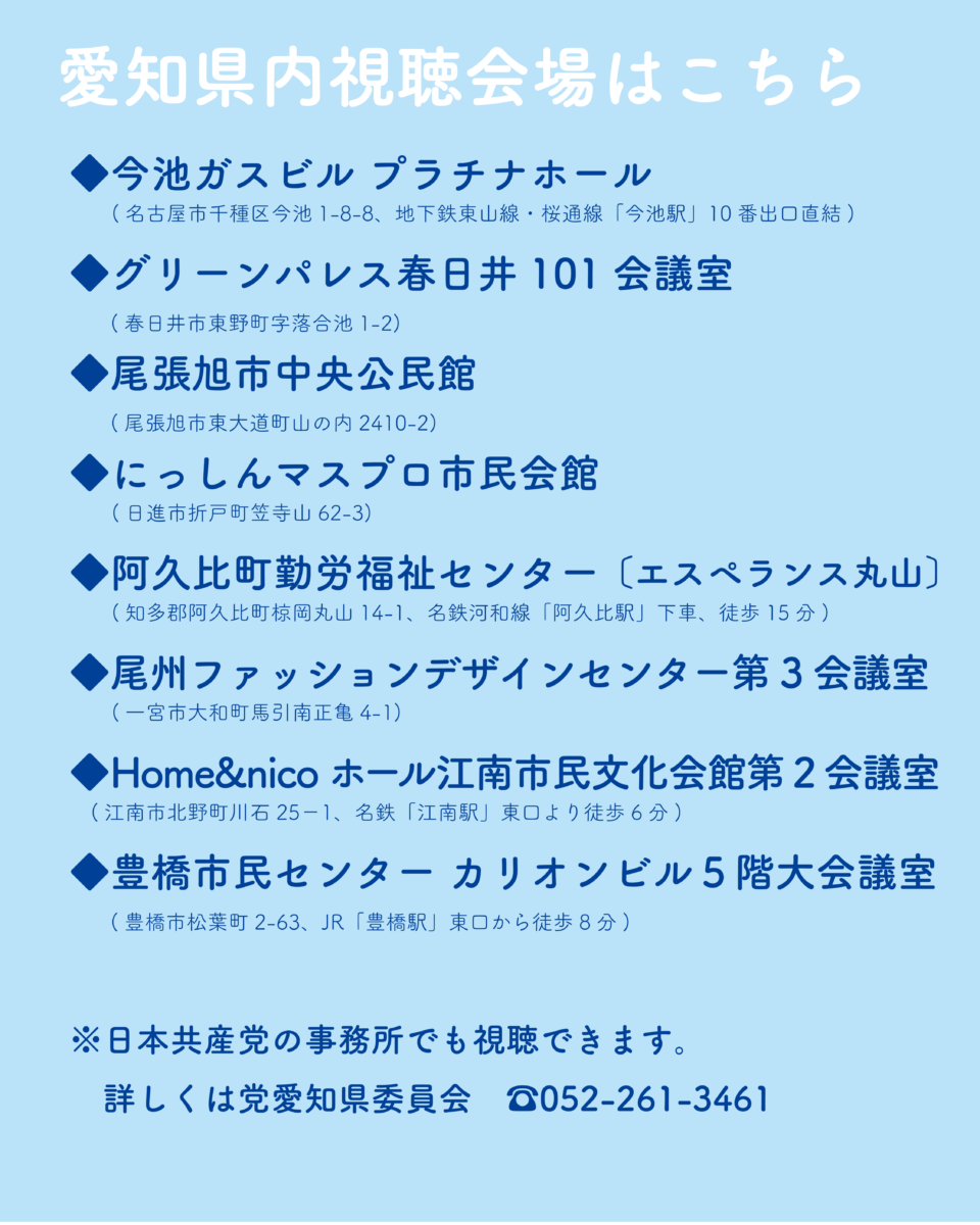 愛知県内視聴会場はこちら
・今池ガスビル プラチナホール
(名古屋市千種区今池1-8-8、地下鉄東山線・桜通線「今池駅」10番出口直結)
・グリーンパレス春日井 101 会議室
(春日井市東野町字落合池1-2)
▶尾張旭市中央公民館
(尾張旭市東大道町山の内2410-2)
・にっしんマスプロ市民会館
(日進市折戸町笠寺山62-3)
▶阿久比町勤労福祉センター 〔エスペランス丸山〕
(知多郡阿久比町椋岡丸山14-1、名鉄河和線「阿久比駅」下車、徒歩15分)
・尾州ファッションデザインセンター第3会議室
(一宮市大和町馬引南正亀4-1)
▶Home&nico ホール江南市民文化会館第2会議室
(江南市北野町川石25-1、名鉄「江南駅」東口より徒歩6分)
◆豊橋市民センター カリオンビル5階大会議室
(豊橋市松葉町2-63、JR「豊橋駅」東口から徒歩8分)
※日本共産党の事務所でも視聴できます。
詳しくは党愛知県委員会 052-261-3461