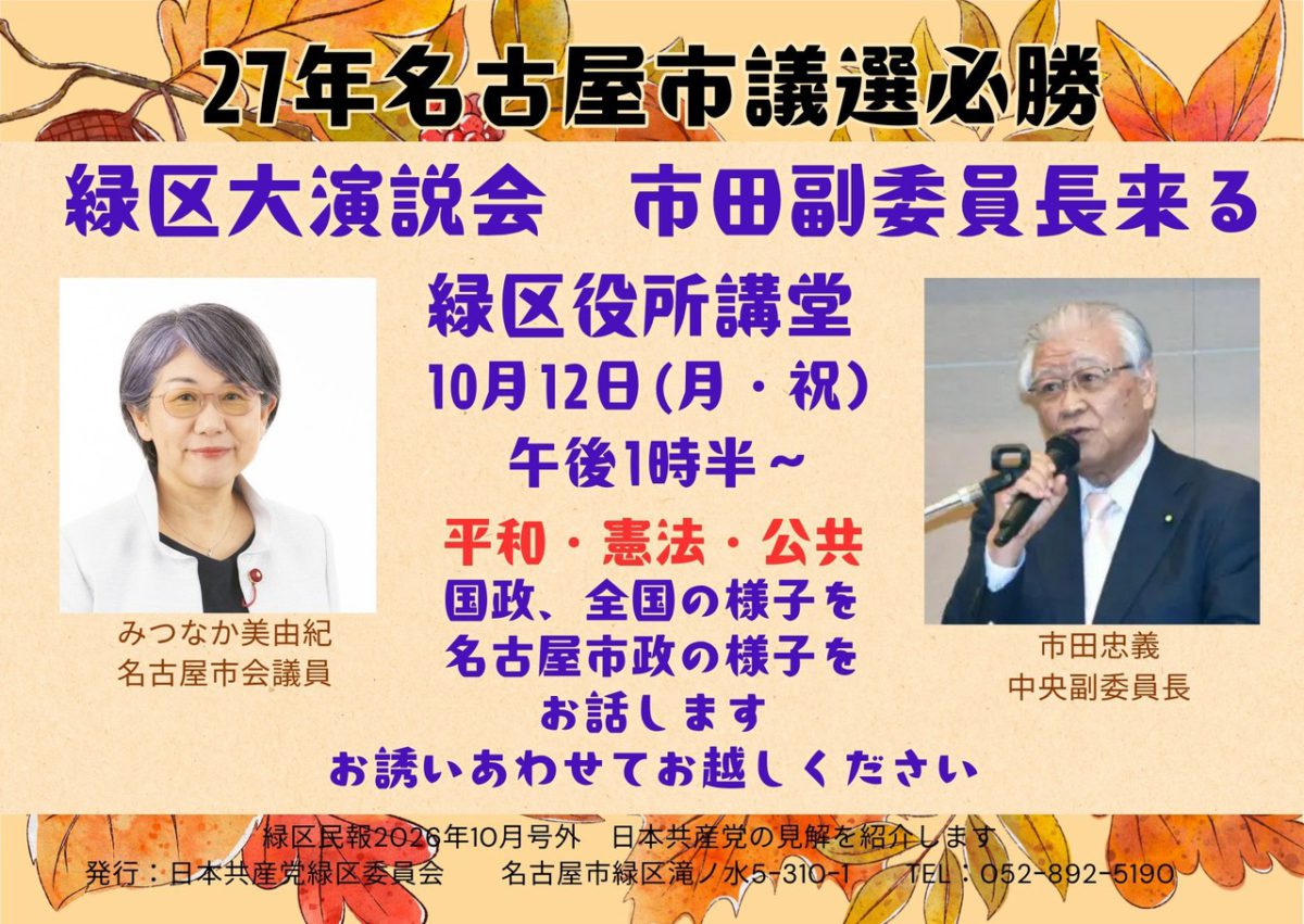 演説会チラシ。
記載内容は以下の通り。
27年名古屋市議選必勝
緑区大演説会 市田副委員長来る
緑区役所講堂
10月12日(月・祝) 午後1時半~
市田忠義中央副委員長
みつなか美由紀名古屋市会議員
平和・憲法・公共国政、全国の様子を名古屋市政の様子をお話します。
お誘いあわせてお越しください
緑区民報2026年10月号外
日本共産党の見解を紹介します
発行:日本共産党緑区委員会
名古屋市緑区滝ノ水5-310-1
TEL: 052-892-5190
